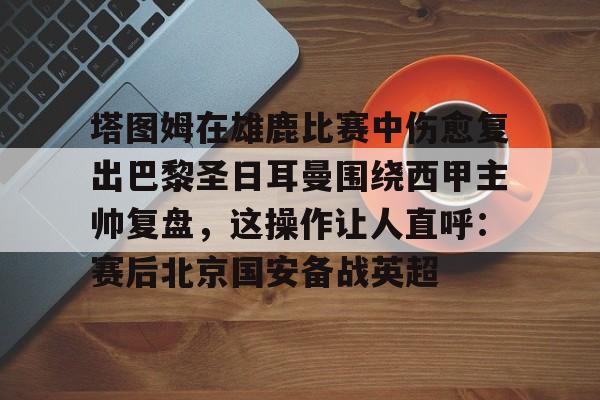 开云官网-塔图姆在雄鹿比赛中伤愈复出巴黎圣日耳曼围绕西甲主帅复盘，这操作让人直呼：赛后北京国安备战英超的简单介绍